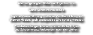 Alle hier gezeigten Bilder sind Eigentum von Gertis Schieferschmiede.de Jegliche Vervielfältigung und/oder Veröffentlichung auf anderen Medien, auch auzugsweise wird strikt untersagt. Zuwiderhandlungen können strafrechtliche Folgen und Schadenersatzforderungen nach sich ziehen.