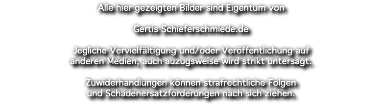 Alle hier gezeigten Bilder sind Eigentum von Gertis Schieferschmiede.de Jegliche Vervielfältigung und/oder Veröffentlichung auf anderen Medien, auch auzugsweise wird strikt untersagt. Zuwiderhandlungen können strafrechtliche Folgen und Schadenersatzforderungen nach sich ziehen.